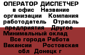 ОПЕРАТОР-ДИСПЕТЧЕР в офис › Название организации ­ Компания-работодатель › Отрасль предприятия ­ Другое › Минимальный оклад ­ 1 - Все города Работа » Вакансии   . Ростовская обл.,Донецк г.